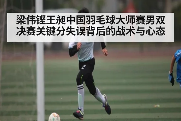 梁伟铿王昶中国羽毛球大师赛男双决赛关键分失误背后的战术与心态