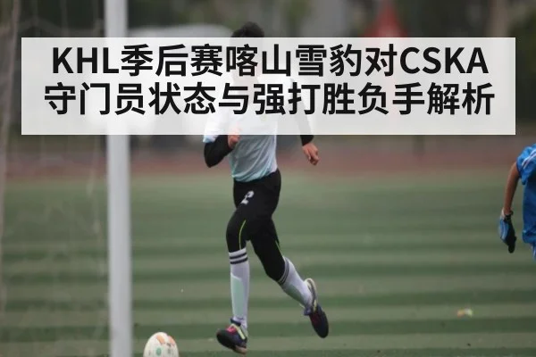 KHL季后赛喀山雪豹对CSKA守门员状态与强打胜负手解析