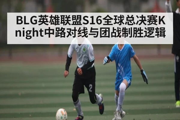 BLG英雄联盟S16全球总决赛Knight中路对线与团战制胜逻辑