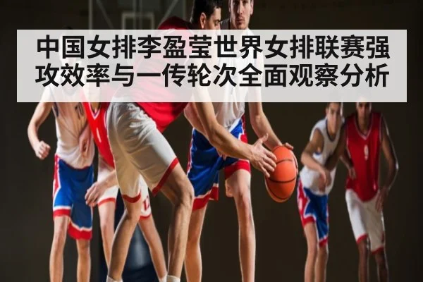 中国女排李盈莹世界女排联赛强攻效率与一传轮次全面观察分析