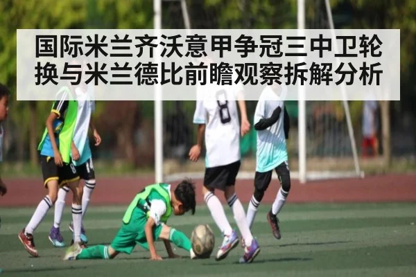 国际米兰齐沃意甲争冠三中卫轮换与米兰德比前瞻观察拆解分析